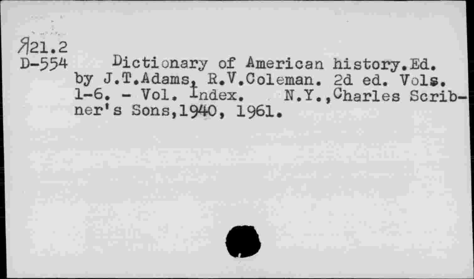 ﻿^21.2
D-554 dictionary of American history.Ed.
by J.T.Adams, R.V,Coleman. 2d ed. Vols.
1-6. - Vol. index. N.Y.,Charles Scrib ner’s Sons,1940, 1961.